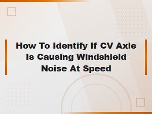 Cv Axle Noise vs Windshield Noise: How to Tell at Highway Speed